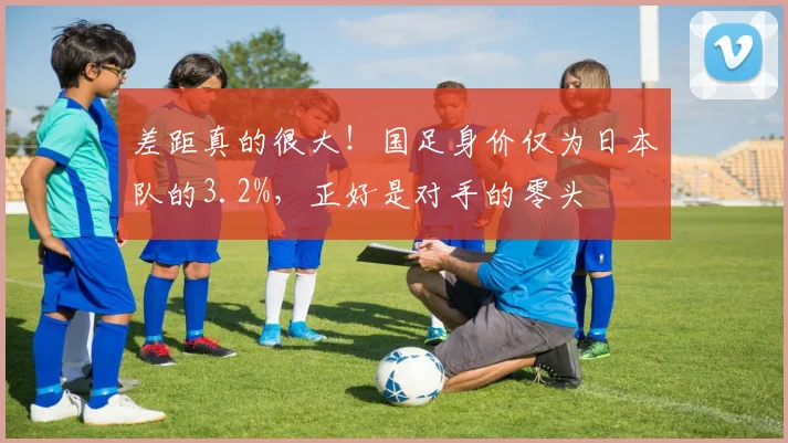 差距真的很大！国足身价仅为日本队的3.2%，正好是对手的零头