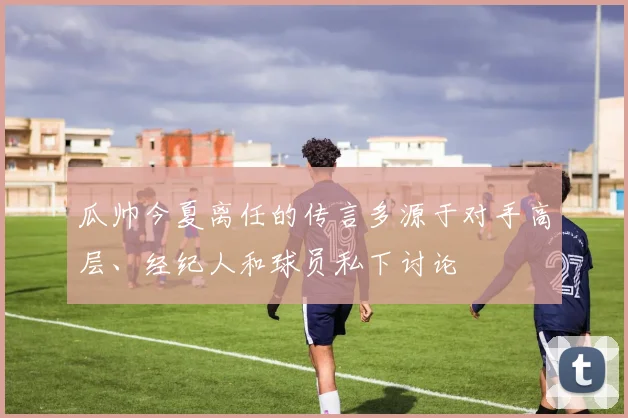 瓜帅今夏离任的传言多源于对手高层、经纪人和球员私下讨论