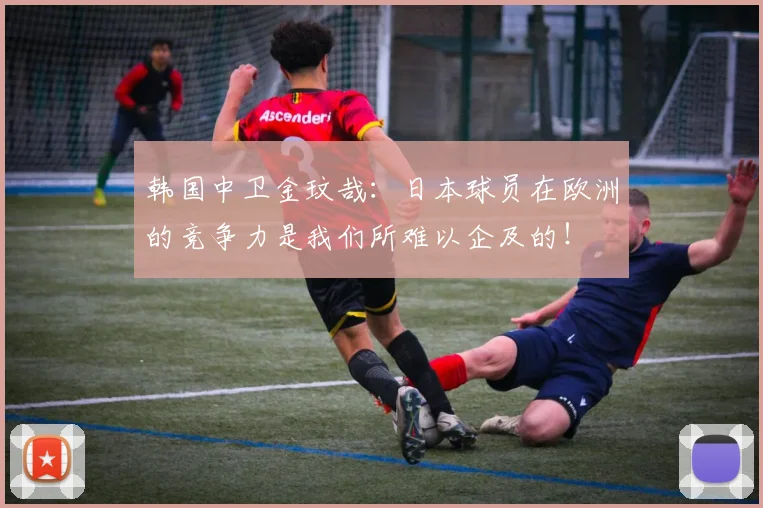 韩国中卫金玟哉：日本球员在欧洲的竞争力是我们所难以企及的！