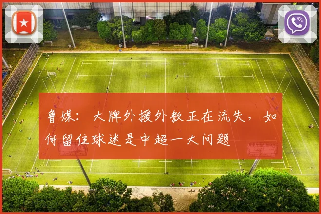 鲁媒：大牌外援外教正在流失，如何留住球迷是中超一大问题