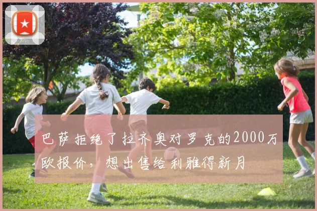 巴萨拒绝了拉齐奥对罗克的2000万欧报价，想出售给利雅得新月
