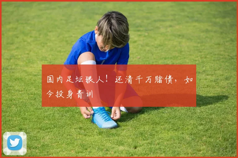 国内足坛狠人！还清千万赌债，如今投身青训