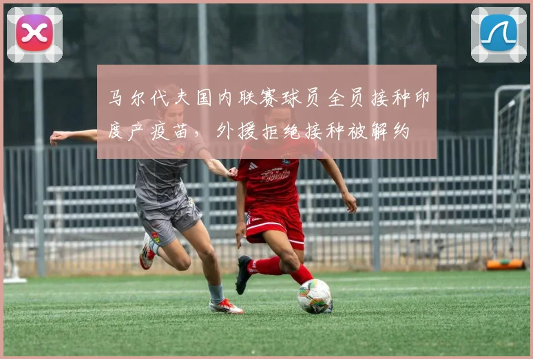马尔代夫国内联赛球员全员接种印度产疫苗，外援拒绝接种被解约