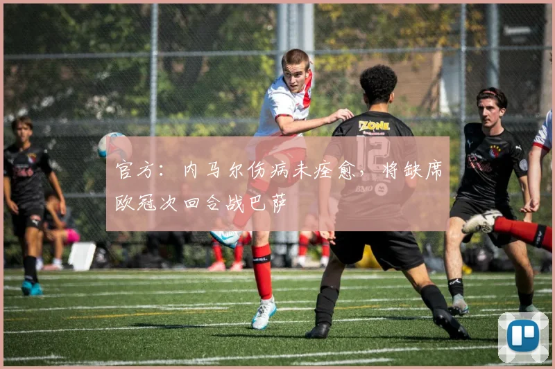 官方：内马尔伤病未痊愈，将缺席欧冠次回合战巴萨