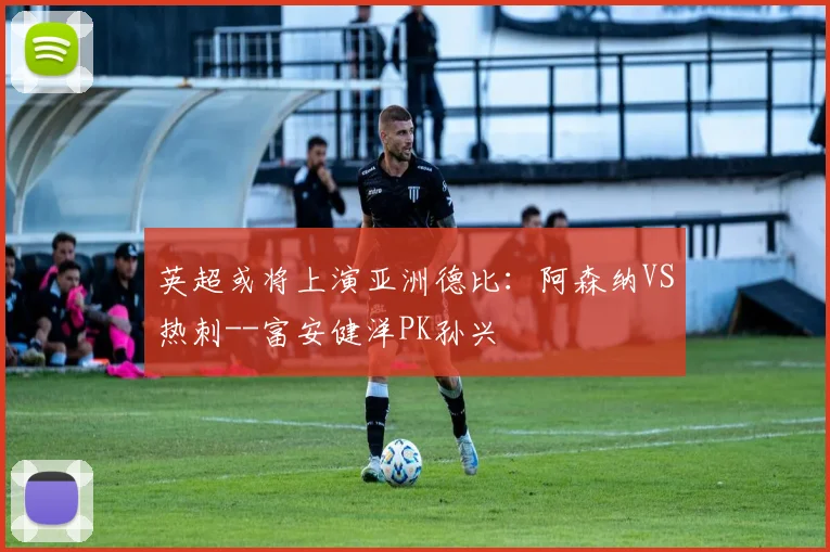 英超或将上演亚洲德比：阿森纳VS热刺--富安健洋PK孙兴慜