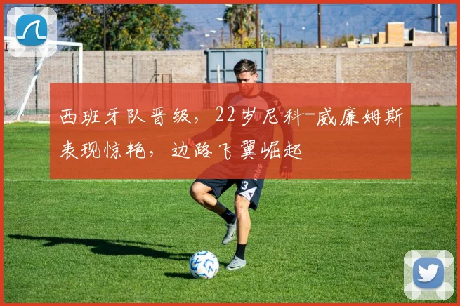 西班牙队晋级，22岁尼科-威廉姆斯表现惊艳，边路飞翼崛起
