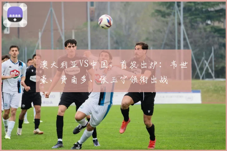 澳大利亚VS中国，首发出炉：韦世豪，费南多、张玉宁领衔出战