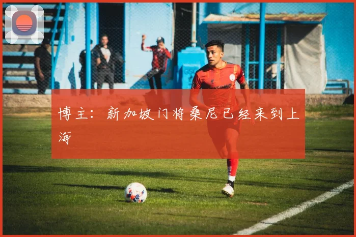 博主：新加坡门将桑尼已经来到上海