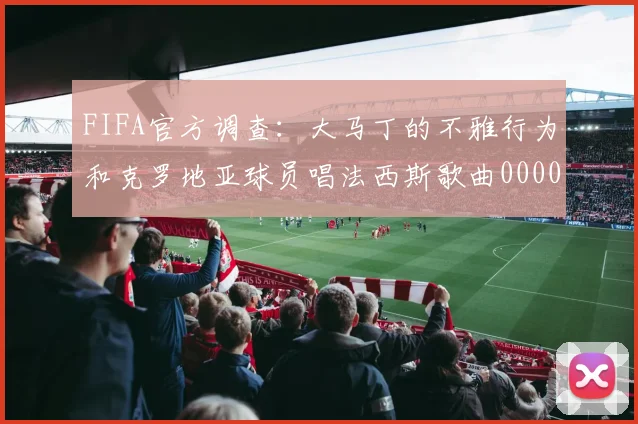 FIFA官方调查：大马丁的不雅行为和克罗地亚球员唱法西斯歌曲0000644