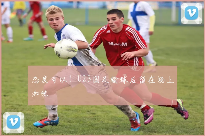 态度可以！U23国足输球后留在场上加练