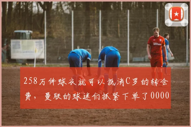 258万件球衣就可以抵消C罗的转会费，曼联的球迷们抓紧下单了0000644