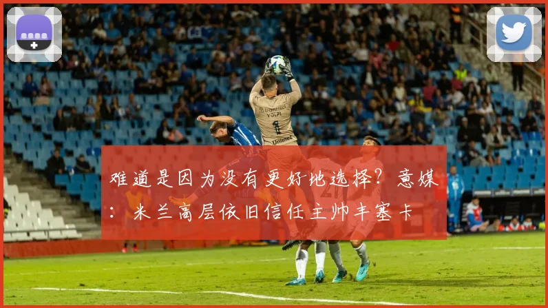 难道是因为没有更好地选择？意媒：米兰高层依旧信任主帅丰塞卡