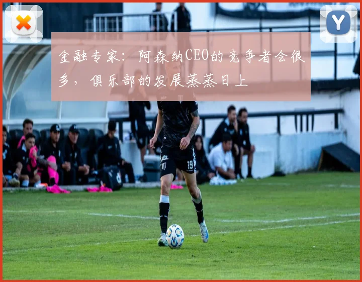 金融专家：阿森纳CEO的竞争者会很多，俱乐部的发展蒸蒸日上