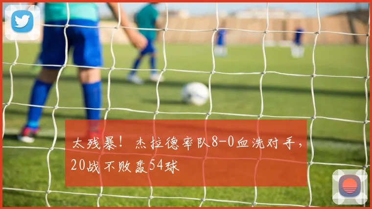 太残暴！杰拉德率队8-0血洗对手，20战不败轰54球