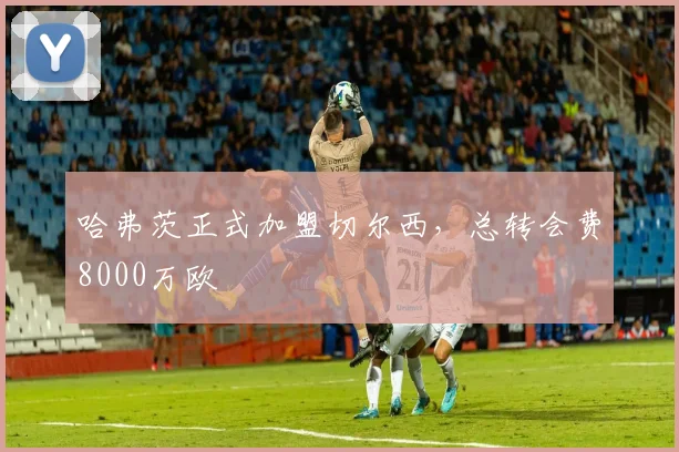 哈弗茨正式加盟切尔西，总转会费8000万欧