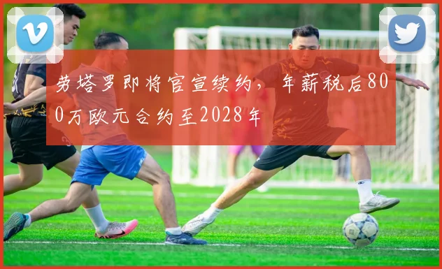 劳塔罗即将官宣续约，年薪税后800万欧元合约至2028年