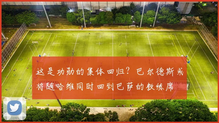 这是功勋的集体回归？巴尔德斯或将随哈维同时回到巴萨的教练席