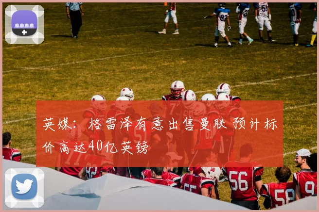 英媒：格雷泽有意出售曼联 预计标价高达40亿英镑