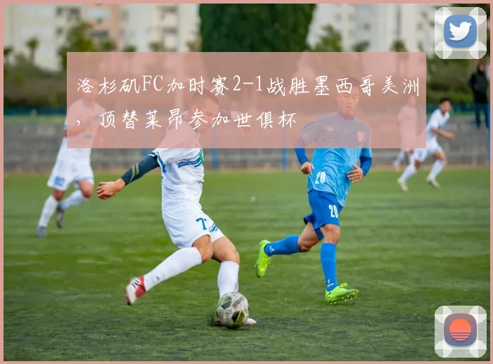 洛杉矶FC加时赛2-1战胜墨西哥美洲，顶替莱昂参加世俱杯
