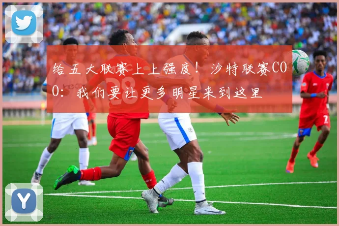 给五大联赛上上强度！沙特联赛COO：我们要让更多明星来到这里