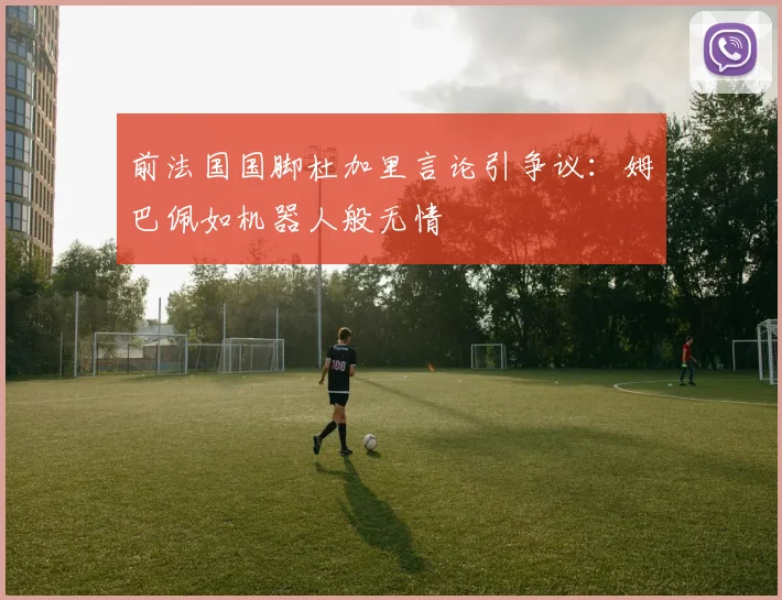 前法国国脚杜加里言论引争议：姆巴佩如机器人般无情