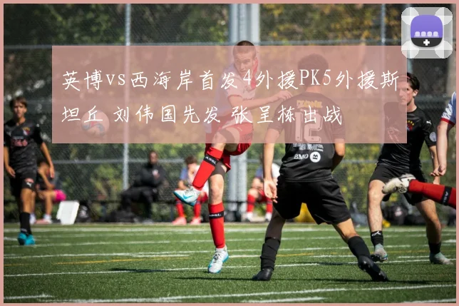 英博vs西海岸首发4外援PK5外援斯坦丘 刘伟国先发 张呈栋出战