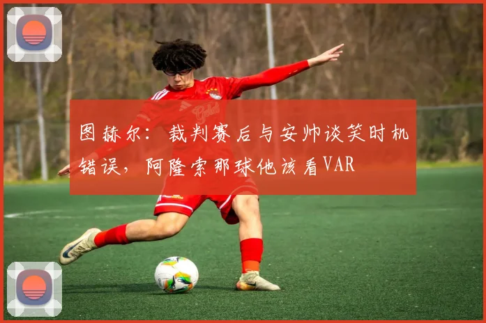 图赫尔：裁判赛后与安帅谈笑时机错误，阿隆索那球他该看VAR