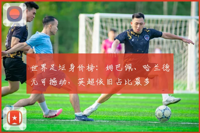 世界足坛身价榜：姆巴佩、哈兰德无可撼动，英超依旧占比最多
