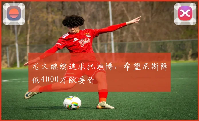 尤文继续追求托迪博，希望尼斯降低4000万欧要价