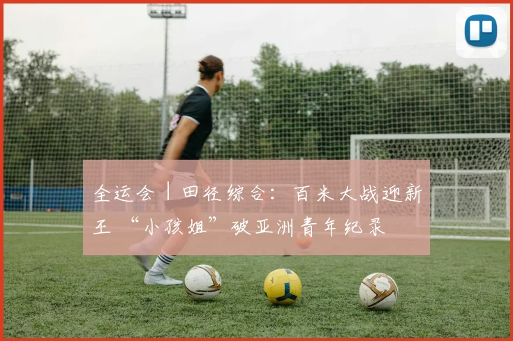 全运会｜田径综合：百米大战迎新王 “小孩姐”破亚洲青年纪录