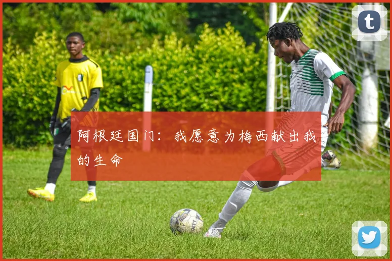 阿根廷国门：我愿意为梅西献出我的生命