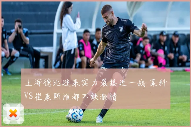上海德比迎来实力最接近一战 莱科VS崔康熙谁都不缺激情