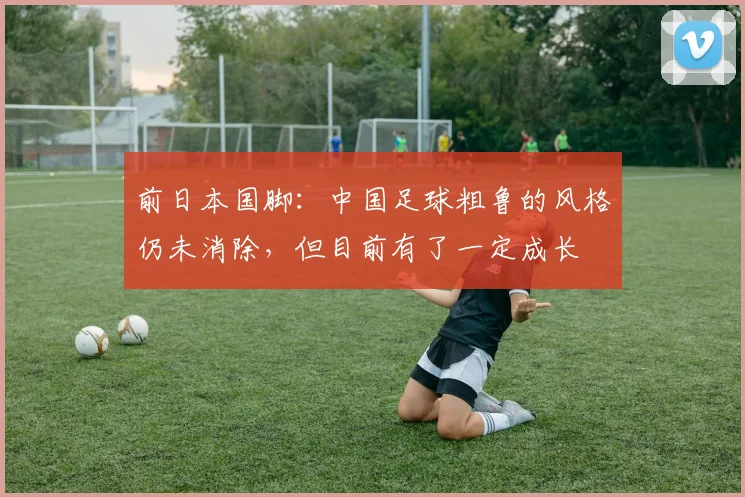 前日本国脚：中国足球粗鲁的风格仍未消除，但目前有了一定成长