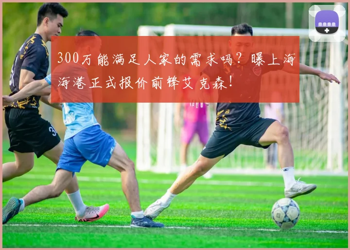 300万能满足人家的需求吗？曝上海海港正式报价前锋艾克森！