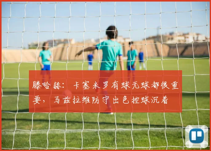 滕哈赫：卡塞米罗有球无球都很重要，马兹拉维防守出色控球沉着