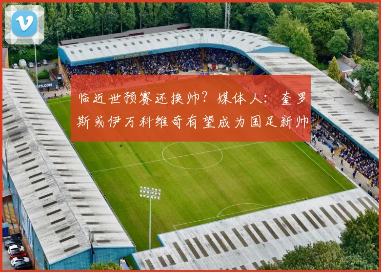 临近世预赛还换帅？媒体人：奎罗斯或伊万科维奇有望成为国足新帅