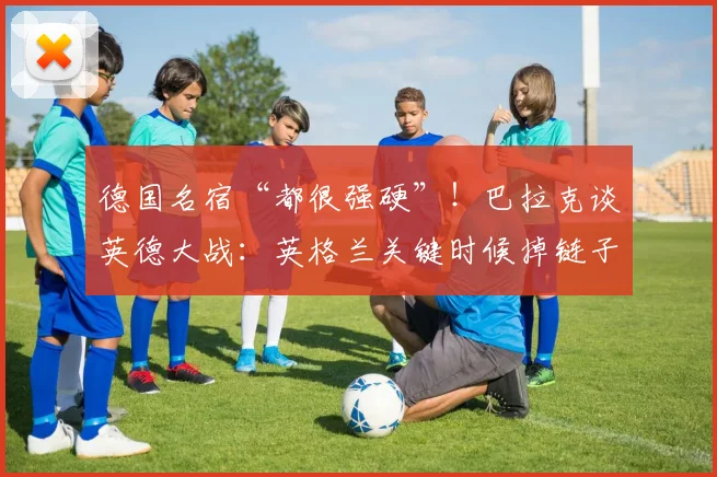 德国名宿“都很强硬”！巴拉克谈英德大战：英格兰关键时候掉链子
