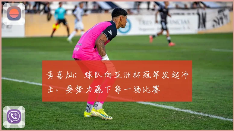 黄喜灿：球队向亚洲杯冠军发起冲击，要努力赢下每一场比赛