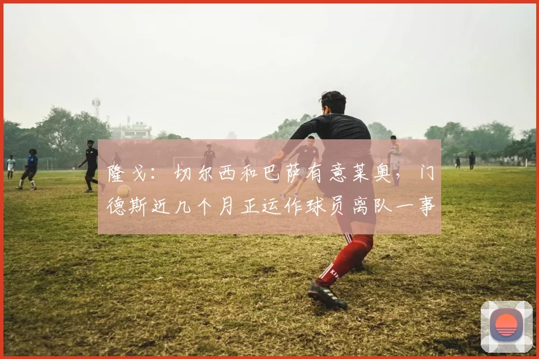 隆戈：切尔西和巴萨有意莱奥，门德斯近几个月正运作球员离队一事