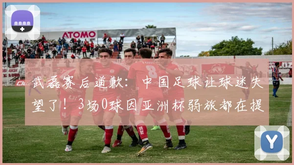 武磊赛后道歉：中国足球让球迷失望了！3场0球因亚洲杯弱旅都在提高