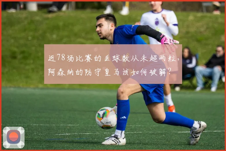 近78场比赛的丢球数从未超两粒，阿森纳的防守皇马该如何破解？