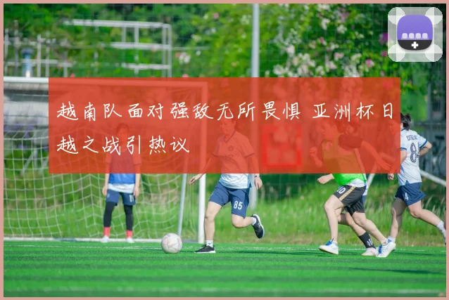 越南队面对强敌无所畏惧 亚洲杯日越之战引热议