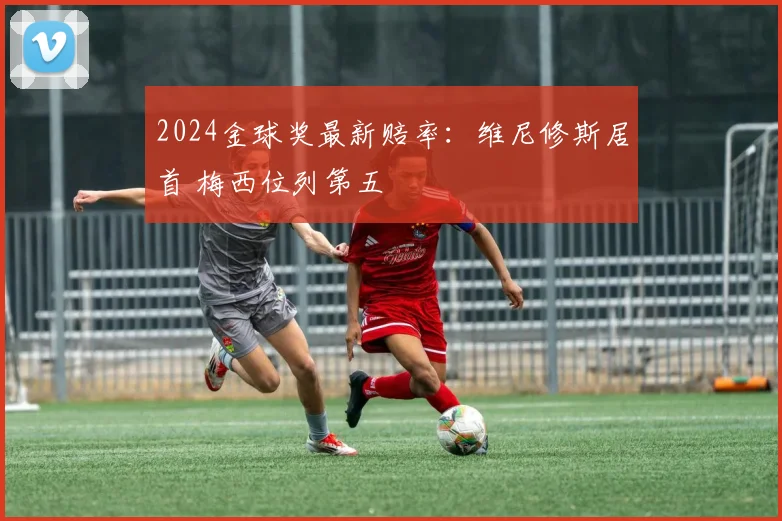 2024金球奖最新赔率：维尼修斯居首 梅西位列第五