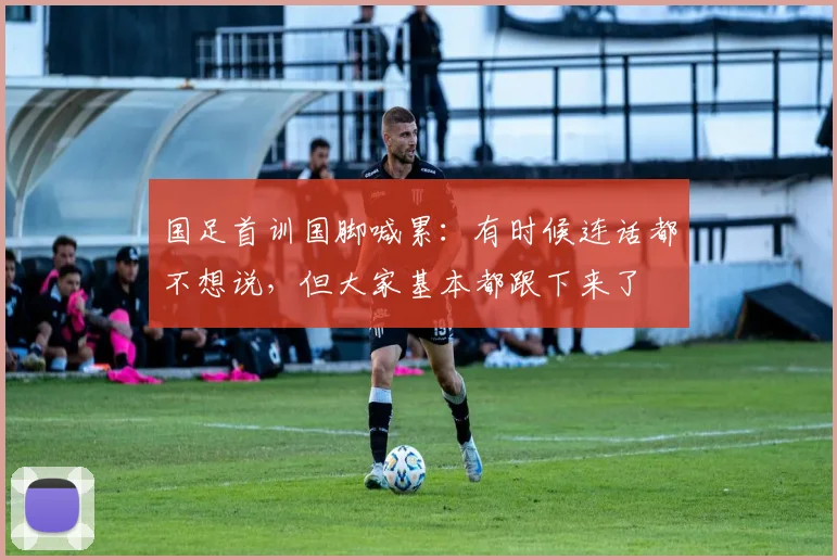 国足首训国脚喊累：有时候连话都不想说，但大家基本都跟下来了