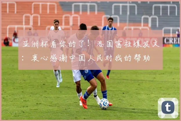 亚洲杯看你的了！洛国富社媒发文：衷心感谢中国人民对我的帮助