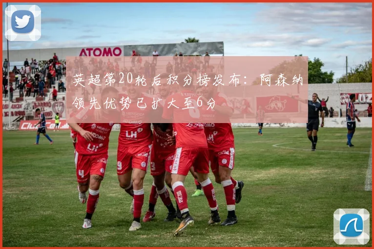 英超第20轮后积分榜发布：阿森纳领先优势已扩大至6分