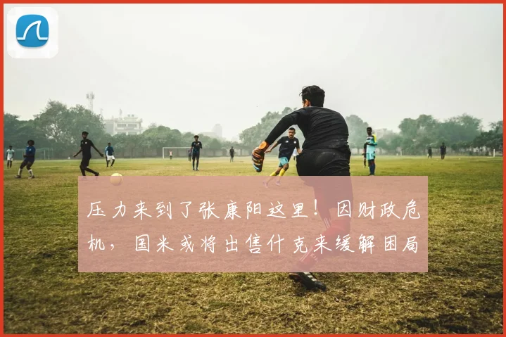 压力来到了张康阳这里！因财政危机，国米或将出售什克来缓解困局