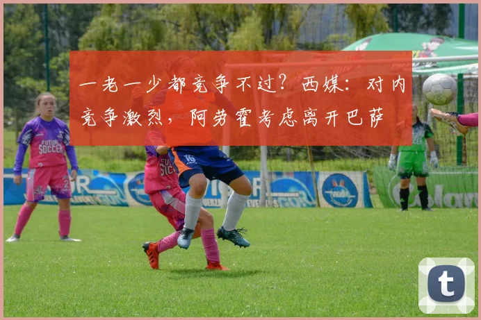 一老一少都竞争不过？西媒：对内竞争激烈，阿劳霍考虑离开巴萨