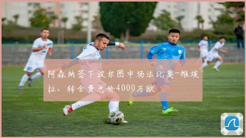 阿森纳签下波尔图中场法比奥-维埃拉，转会费总价4000万欧