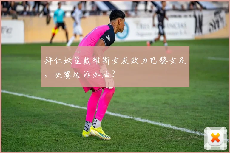 拜仁妖星戴维斯女友效力巴黎女足，决赛给谁加油？